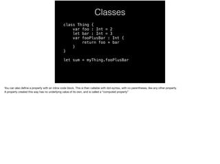 Classes 
class Thing { 
var foo : Int = 2 
let bar : Int = 3 
var fooPlusBar : Int { 
return foo + bar 
} 
} 
let sum = myThing.fooPlusBar 
You can also define a property with an inline code block. This is then callable with dot-syntax, with no parentheses, like any other property. 
A property created this way has no underlying value of its own, and is called a “computed property” 
 