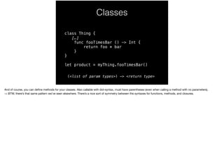Classes 
class Thing { 
[…] 
func fooTimesBar () -> Int { 
return foo * bar 
} 
} 
let product = myThing.fooTimesBar() 
(<list of param types>) -> <return type> 
And of course, you can define methods for your classes. Also callable with dot-syntax, must have parentheses (even when calling a method with no parameters). 
-> BTW, there’s that same pattern we’ve seen elsewhere. There’s a nice sort of symmetry between the syntaxes for functions, methods, and closures. 
 