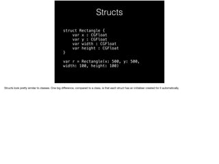 Structs 
struct Rectangle { 
var x : CGFloat 
var y : CGFloat 
var width : CGFloat 
var height : CGFloat 
} 
var r = Rectangle(x: 500, y: 500, 
width: 100, height: 100) 
Structs look pretty similar to classes. One big difference, compared to a class, is that each struct has an initialiser created for it automatically. 
 