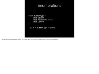 Enumerations 
enum ButtonType { 
case Square 
case RoundedCorners 
case Circle 
} 
let b = ButtonType.Square 
Enumerations are similar to their C equivalent. You can use one to select from one of several options. 
 
