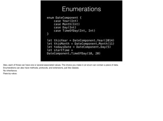 Enumerations 
enum DateComponent { 
case Year(Int) 
case Month(Int) 
case Day(Int) 
case TimeOfDay(Int, Int) 
} 
let thisYear = DateComponent.Year(2014) 
let thisMonth = DateComponent.Month(11) 
let todaysDate = DateComponent.Day(5) 
let startTime = 
DateComponent.TimeOfDay(10, 20) 
Also, each of those can have one or several associated values. The choice you make in an enum can contain a piece of data. 
Enumerations can also have methods, protocols, and extensions, just like classes. 
No inheritance. 
Pass-by-value. 
 