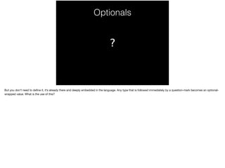 Optionals 
? 
But you don’t need to define it, it’s already there and deeply embedded in the language. Any type that is followed immediately by a question-mark becomes an optional-wrapped 
value. What is the use of this? 
 
