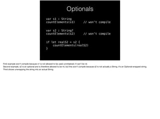 Optionals 
var s1 : String 
countElements(s1) // won’t compile 
var s2 : String? 
countElements(s2) // won’t compile 
if let realS2 = s2 { 
countElements(realS2) 
} 
First example won’t compile because s1 is not allowed to be used uninitialized. It can’t be nil. 
Second example, s2 is an optional and is therefore allowed to be nil, but this won’t compile because s2 is not actually a String; it’s an Optional-wrapped string. 
Third shows unwrapping the string into an actual String 
 