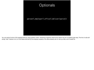 Optionals 
person?.employer?.office?.deliver(parcel) 
You can shortcut some of the reassignments by using question marks. Traversing a hierarchy where some values may be nil suddenly gets easy. This line of code will 
simply “bail” if person is nil, or if the values returned by the employer property or its office property are nil. Lets you skip a lot of nested ifs. 
 