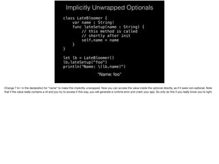 Implicitly Unwrapped Optionals 
class LateBloomer { 
var name : String! 
func lateSetup(name : String) { 
// this method is called 
// shortly after init 
self.name = name 
} 
} 
let lb = LateBloomer() 
lb.lateSetup("foo") 
println("Name: (lb.name)") 
"Name: foo" 
Change ? to ! in the declaration for “name” to make this implicitly unwrapped. Now you can access the value inside the optional directly, as if it were non-optional. Note 
that if the value really contains a nil and you try to access it this way, you will generate a runtime error and crash your app. So only do this if you really know you’re right. 
 
