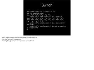 Switch 
let someCharacter: Character = "e" 
switch someCharacter { 
case "a", "e", "i", "o", "u": 
println("(someCharacter) is a vowel") 
case "b", "c", "d", "f", "g", "h", "j", "k", 
"l", “m", "n", "p", "q", "r", "s", "t", "v", 
"w", "x", "y", "z": 
println("(someCharacter) is a consonant") 
default: 
println("(someCharacter) is not a vowel or 
a consonant") 
} 
Swift’s switch construct is much more flexible and useful than C’s. 
Each case can match multiple items. 
No falling through from one case to next (no need to “break”) 
 