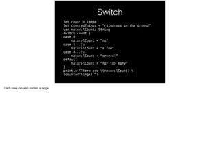 Switch 
let count = 10000 
let countedThings = "raindrops on the ground" 
var naturalCount: String 
switch count { 
case 0: 
naturalCount = "no" 
case 1...3: 
naturalCount = "a few" 
case 4...9: 
naturalCount = "several" 
default: 
naturalCount = "far too many" 
} 
println("There are (naturalCount)  
(countedThings).") 
Each case can also contain a range. 
 