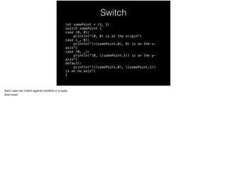 Switch 
let somePoint = (1, 1) 
switch somePoint { 
case (0, 0): 
println("(0, 0) is at the origin") 
case (_, 0): 
println("((somePoint.0), 0) is on the x-axis") 
case (0, _): 
println("(0, (somePoint.1)) is on the y-axis") 
default: 
println("((somePoint.0), (somePoint.1)) 
is on no axis") 
} 
Each case can match against contents in a tuple. 
And more! 
 