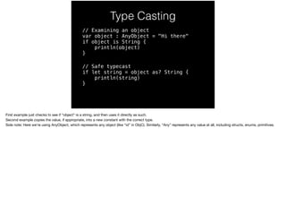Type Casting 
// Examining an object 
var object : AnyObject = "Hi there" 
if object is String { 
println(object) 
} 
// Safe typecast 
if let string = object as? String { 
println(string) 
} 
First example just checks to see if “object” is a string, and then uses it directly as such. 
Second example copies the value, if appropriate, into a new constant with the correct type. 
Side note: Here we’re using AnyObject, which represents any object (like “id” in ObjC). Similarly, “Any” represents any value at all, including structs, enums, primitives. 
 