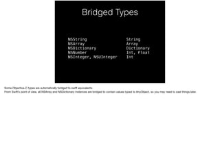 Bridged Types 
NSString 
NSArray 
NSDictionary 
NSNumber 
NSInteger, NSUInteger 
String 
Array 
Dictionary 
Int, Float 
Int 
Some Objective-C types are automatically bridged to swift equivalents. 
From Swift’s point of view, all NSArray and NSDictionary instances are bridged to contain values typed to AnyObject, so you may need to cast things later. 
 