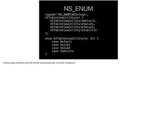 NS_ENUM 
typedef NS_ENUM(NSInteger, 
UITableViewCellStyle) { 
UITableViewCellStyleDefault, 
UITableViewCellStyleValue1, 
UITableViewCellStyleValue2, 
UITableViewCellStyleSubtitle 
}; 
enum UITableViewCellStyle: Int { 
case Default 
case Value1 
case Value2 
case Subtitle 
} 
Existing types declared using NS_ENUM automatically get nice Swift translations 
 