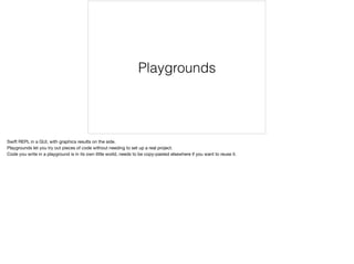 Playgrounds 
Swift REPL in a GUI, with graphics results on the side. 
Playgrounds let you try out pieces of code without needing to set up a real project. 
Code you write in a playground is in its own little world, needs to be copy-pasted elsewhere if you want to reuse it. 
 