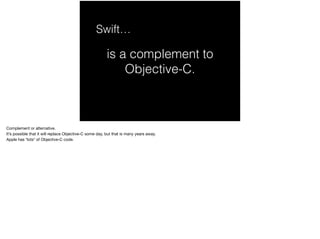 Swift… 
is a complement to 
Objective-C. 
Complement or alternative. 
It’s possible that it will replace Objective-C some day, but that is many years away. 
Apple has *lots* of Objective-C code. 
 