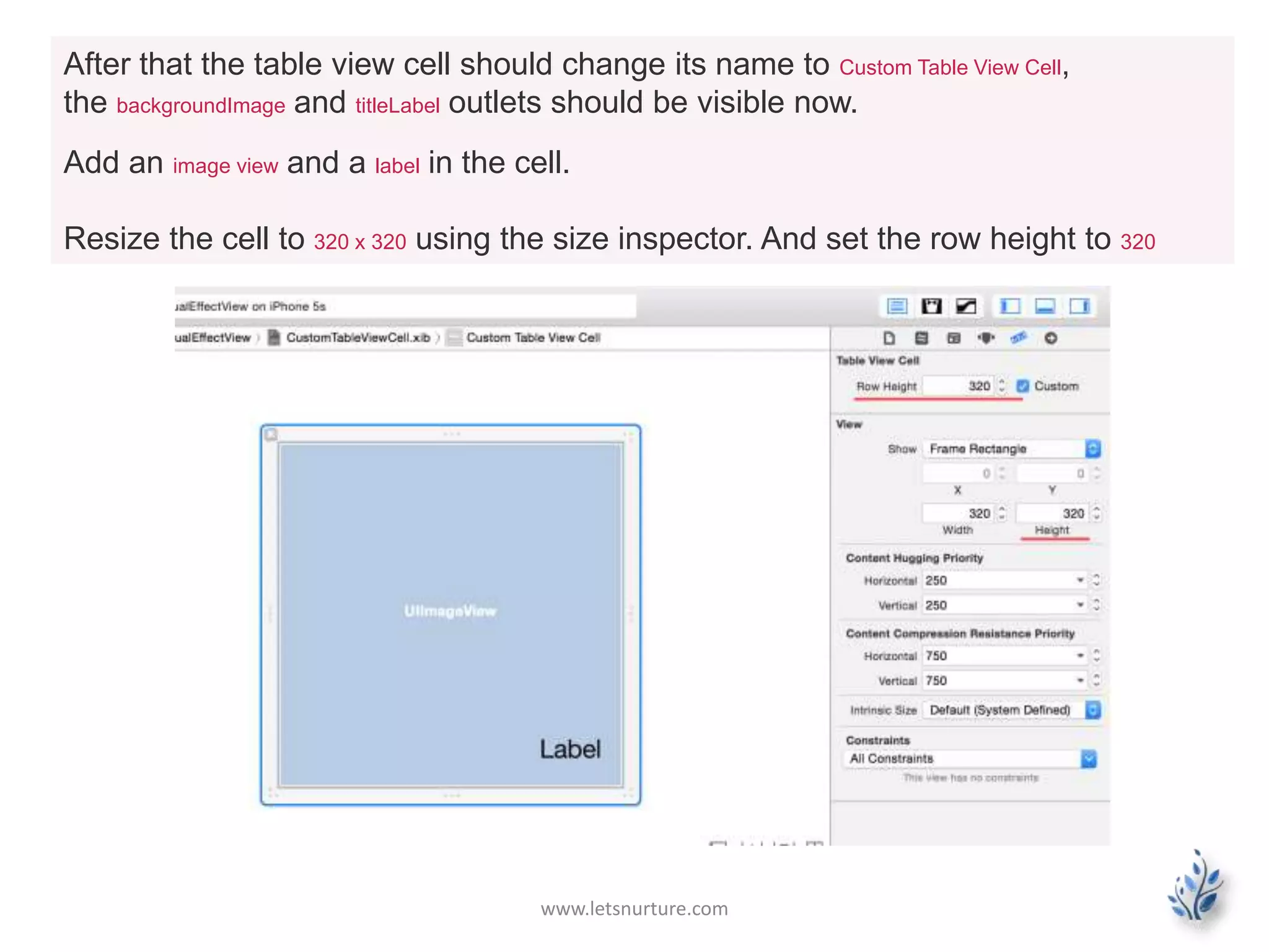 www.letsnurture.com
After that the table view cell should change its name to Custom Table View Cell,
the backgroundImage and titleLabel outlets should be visible now.
Add an image view and a label in the cell.
Resize the cell to 320 x 320 using the size inspector. And set the row height to 320
 