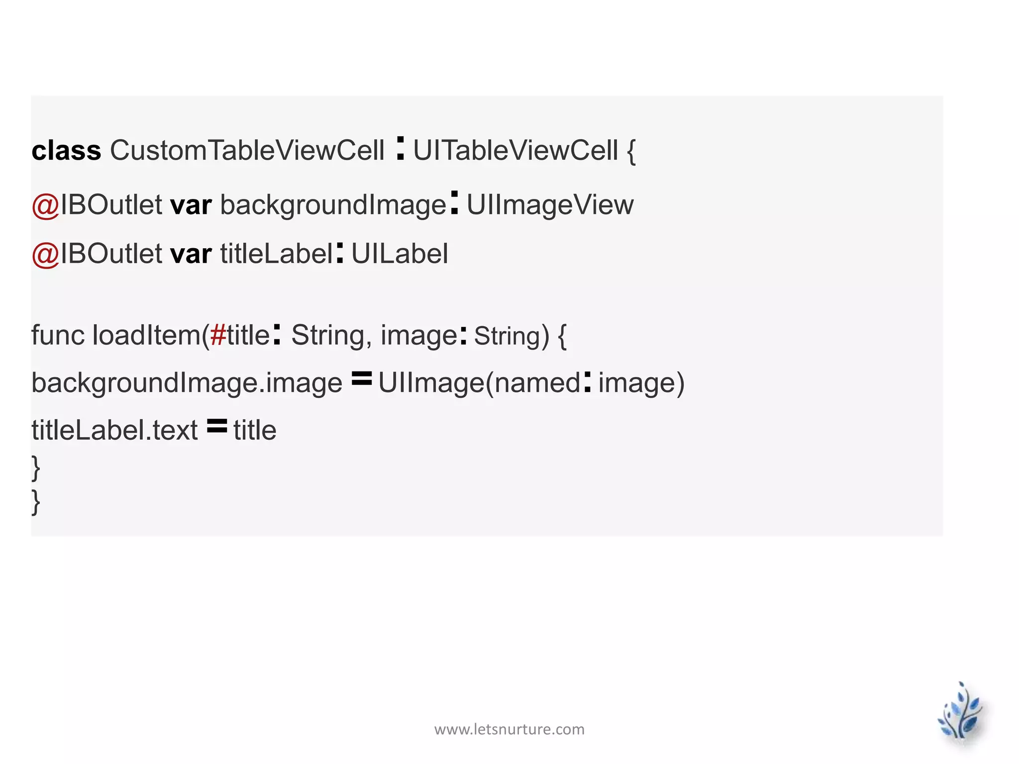 www.letsnurture.com
class CustomTableViewCell :UITableViewCell {
@IBOutlet var backgroundImage:UIImageView
@IBOutlet var titleLabel:UILabel
func loadItem(#title: String, image:String) {
backgroundImage.image =UIImage(named:image)
titleLabel.text =title
}
}
 