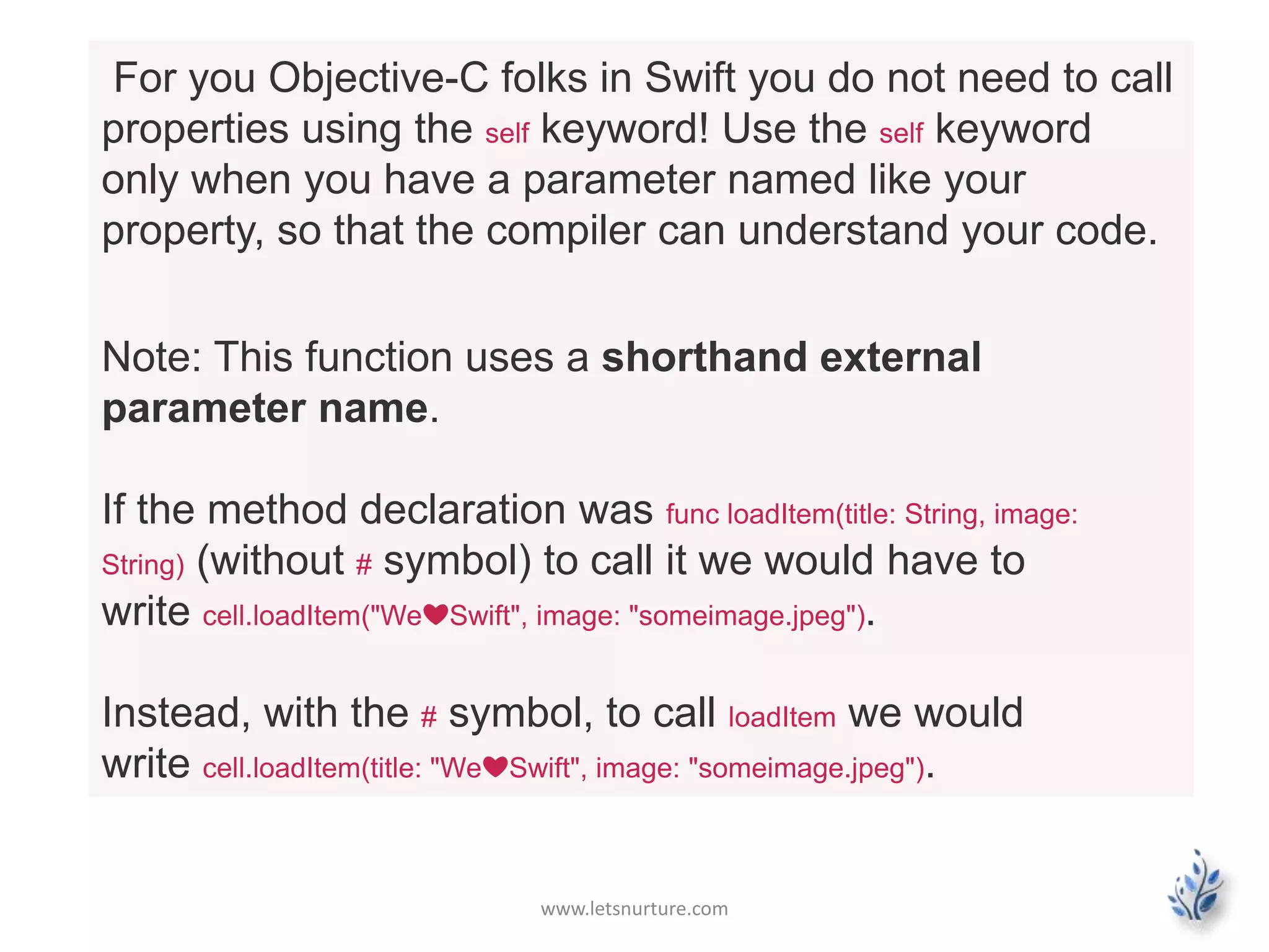 www.letsnurture.com
For you Objective-C folks in Swift you do not need to call
properties using the self keyword! Use the self keyword
only when you have a parameter named like your
property, so that the compiler can understand your code.
Note: This function uses a shorthand external
parameter name.
If the method declaration was func loadItem(title: String, image:
String) (without # symbol) to call it we would have to
write cell.loadItem("We❤Swift", image: "someimage.jpeg").
Instead, with the # symbol, to call loadItem we would
write cell.loadItem(title: "We❤Swift", image: "someimage.jpeg").
 