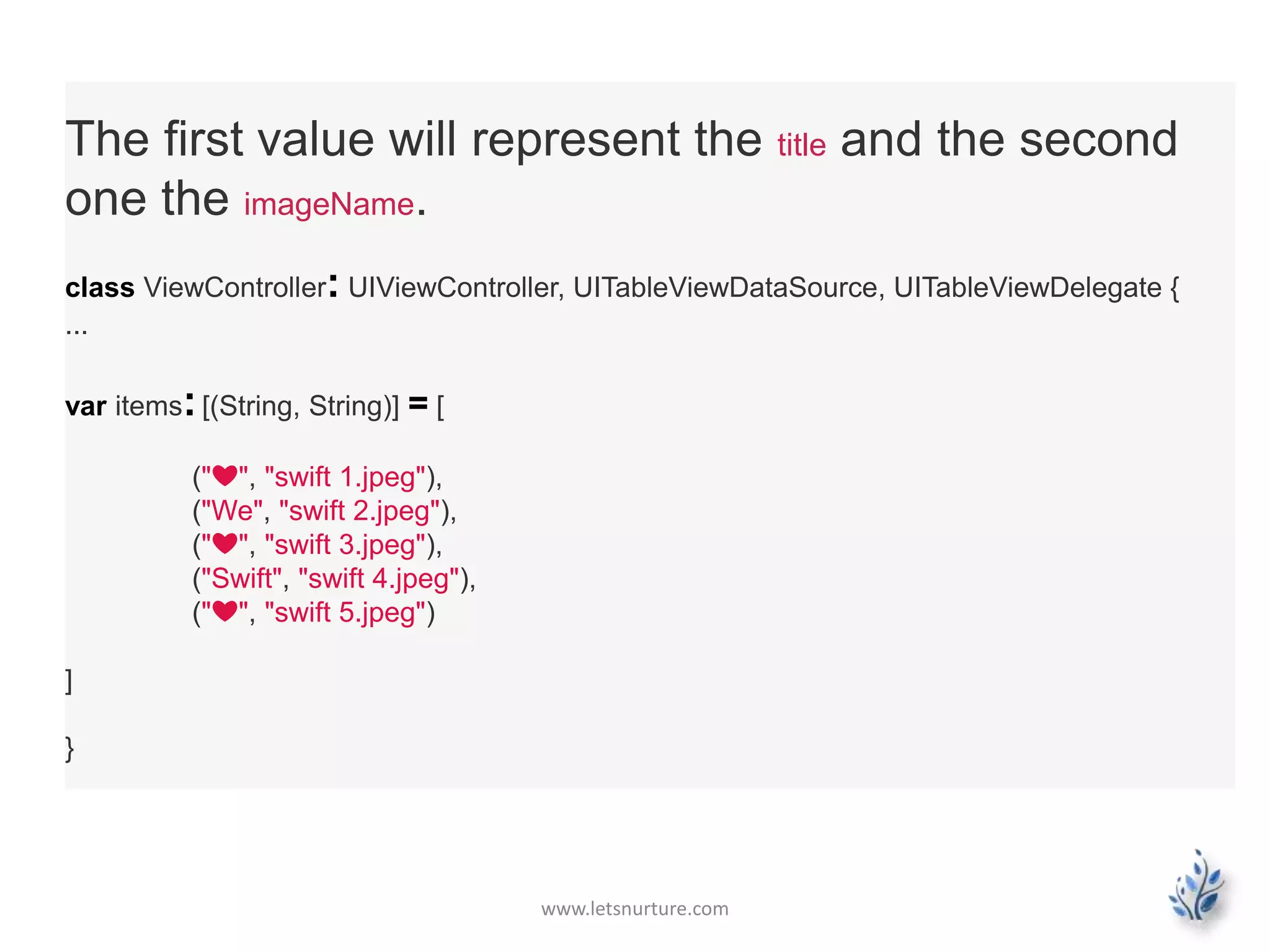 www.letsnurture.com
The first value will represent the title and the second
one the imageName.
class ViewController: UIViewController, UITableViewDataSource, UITableViewDelegate {
...
var items:[(String, String)] = [
("❤", "swift 1.jpeg"),
("We", "swift 2.jpeg"),
("❤", "swift 3.jpeg"),
("Swift", "swift 4.jpeg"),
("❤", "swift 5.jpeg")
]
}
 