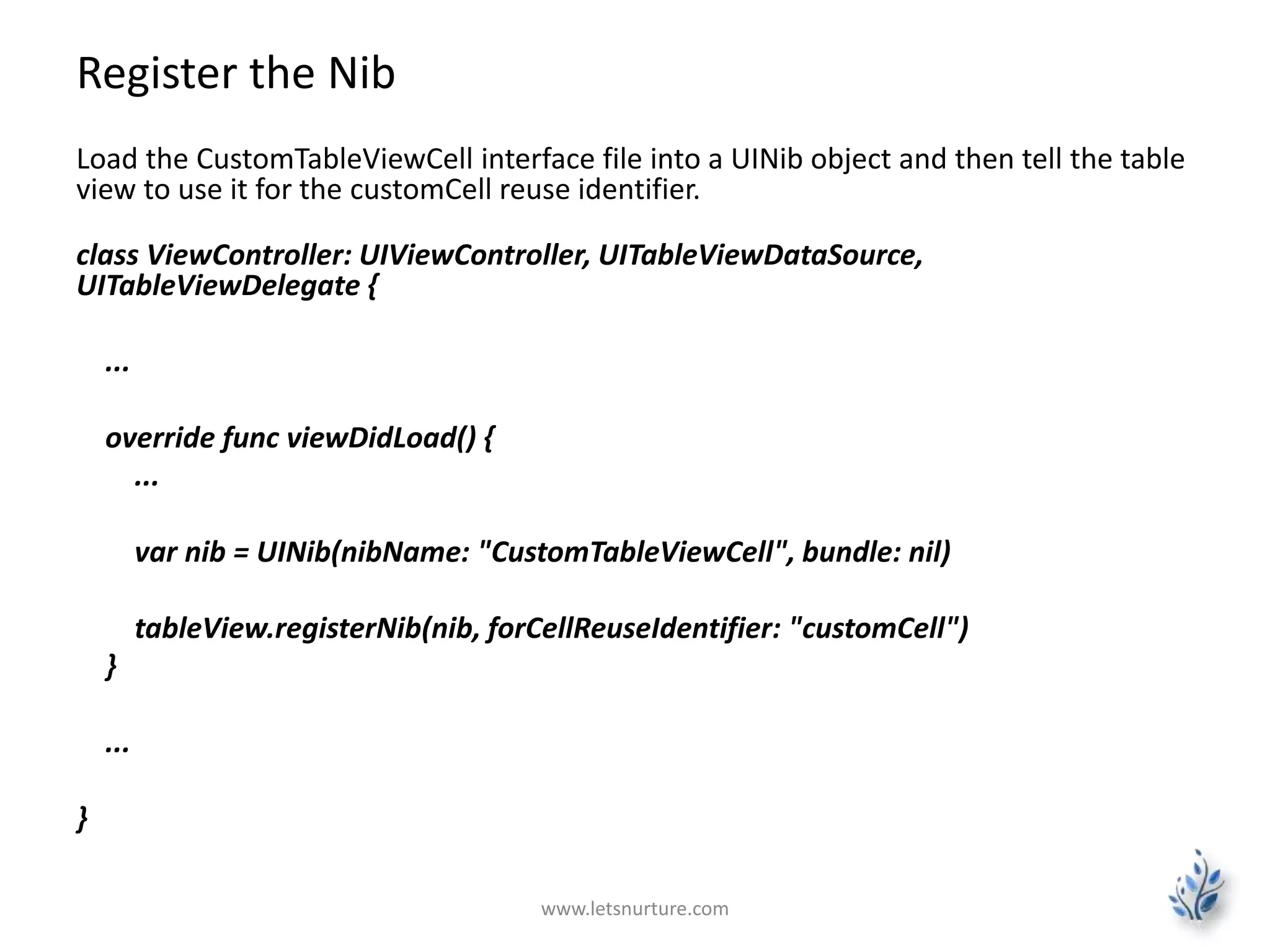 Register the Nib
Load the CustomTableViewCell interface file into a UINib object and then tell the table
view to use it for the customCell reuse identifier.
class ViewController: UIViewController, UITableViewDataSource,
UITableViewDelegate {
...
override func viewDidLoad() {
...
var nib = UINib(nibName: "CustomTableViewCell", bundle: nil)
tableView.registerNib(nib, forCellReuseIdentifier: "customCell")
}
...
}
www.letsnurture.com
 