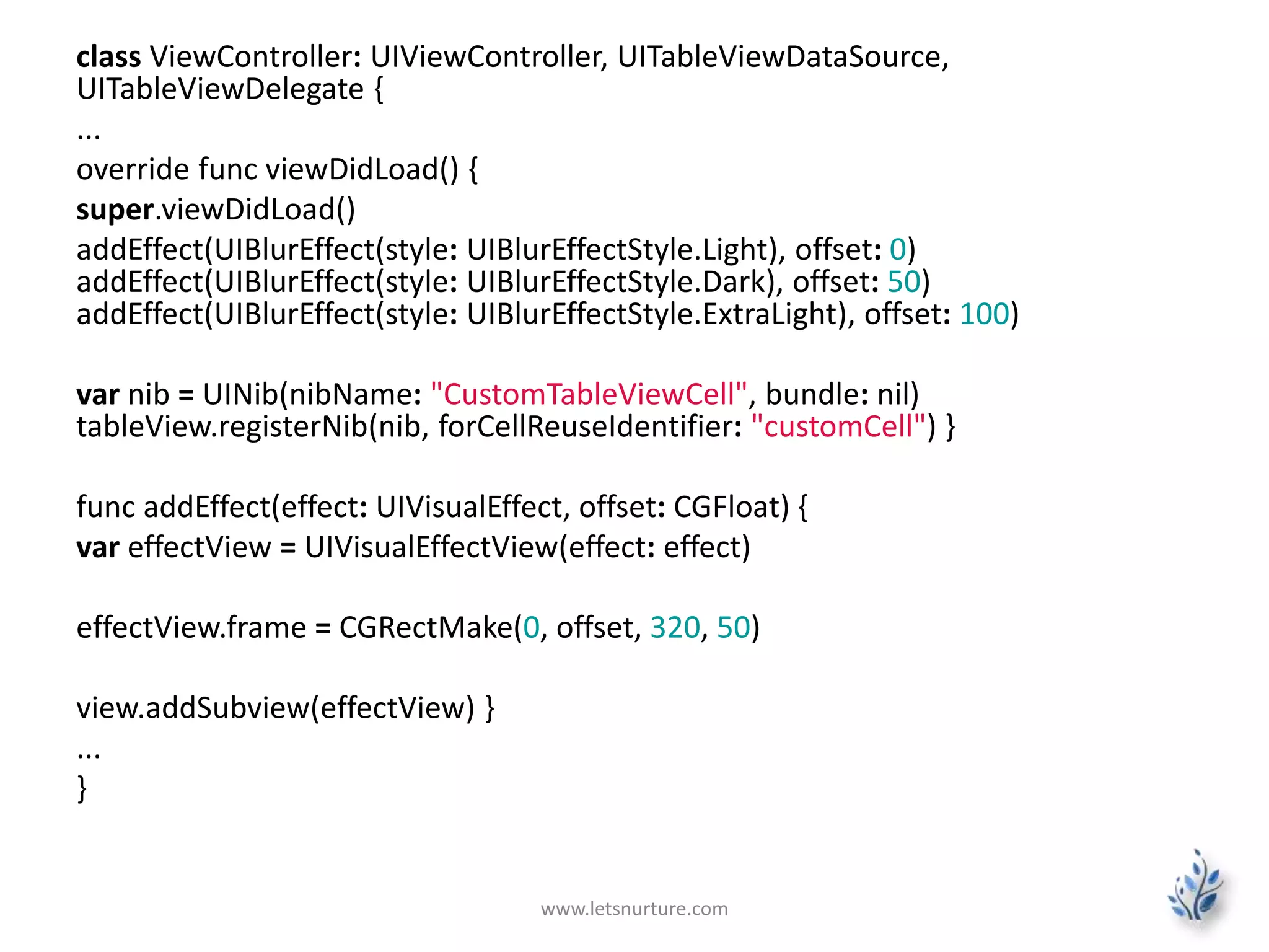 class ViewController: UIViewController, UITableViewDataSource,
UITableViewDelegate {
...
override func viewDidLoad() {
super.viewDidLoad()
addEffect(UIBlurEffect(style: UIBlurEffectStyle.Light), offset: 0)
addEffect(UIBlurEffect(style: UIBlurEffectStyle.Dark), offset: 50)
addEffect(UIBlurEffect(style: UIBlurEffectStyle.ExtraLight), offset: 100)
var nib = UINib(nibName: "CustomTableViewCell", bundle: nil)
tableView.registerNib(nib, forCellReuseIdentifier: "customCell") }
func addEffect(effect: UIVisualEffect, offset: CGFloat) {
var effectView = UIVisualEffectView(effect: effect)
effectView.frame = CGRectMake(0, offset, 320, 50)
view.addSubview(effectView) }
...
}
www.letsnurture.com
 