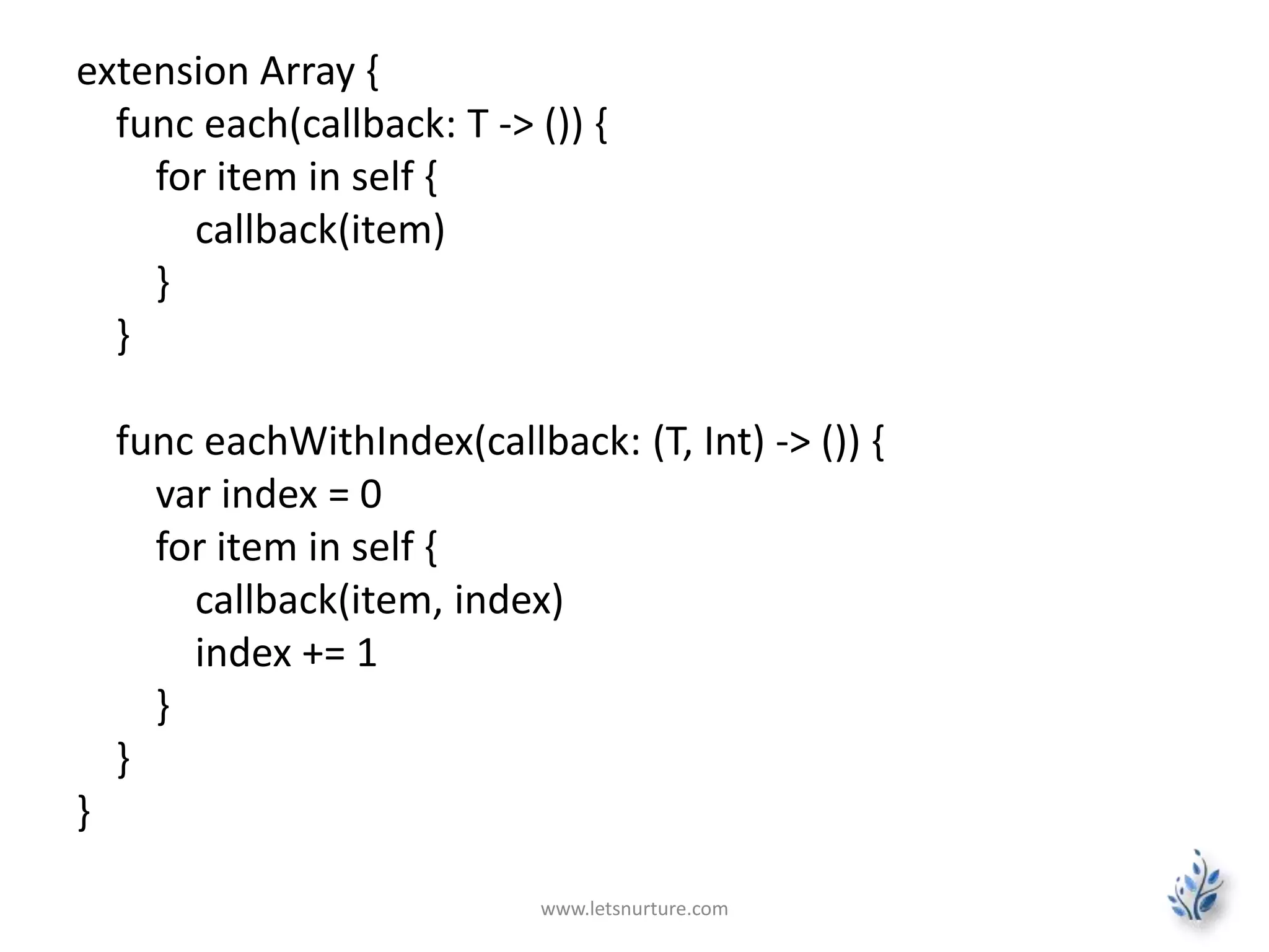 extension Array {
func each(callback: T -> ()) {
for item in self {
callback(item)
}
}
func eachWithIndex(callback: (T, Int) -> ()) {
var index = 0
for item in self {
callback(item, index)
index += 1
}
}
}
www.letsnurture.com
 