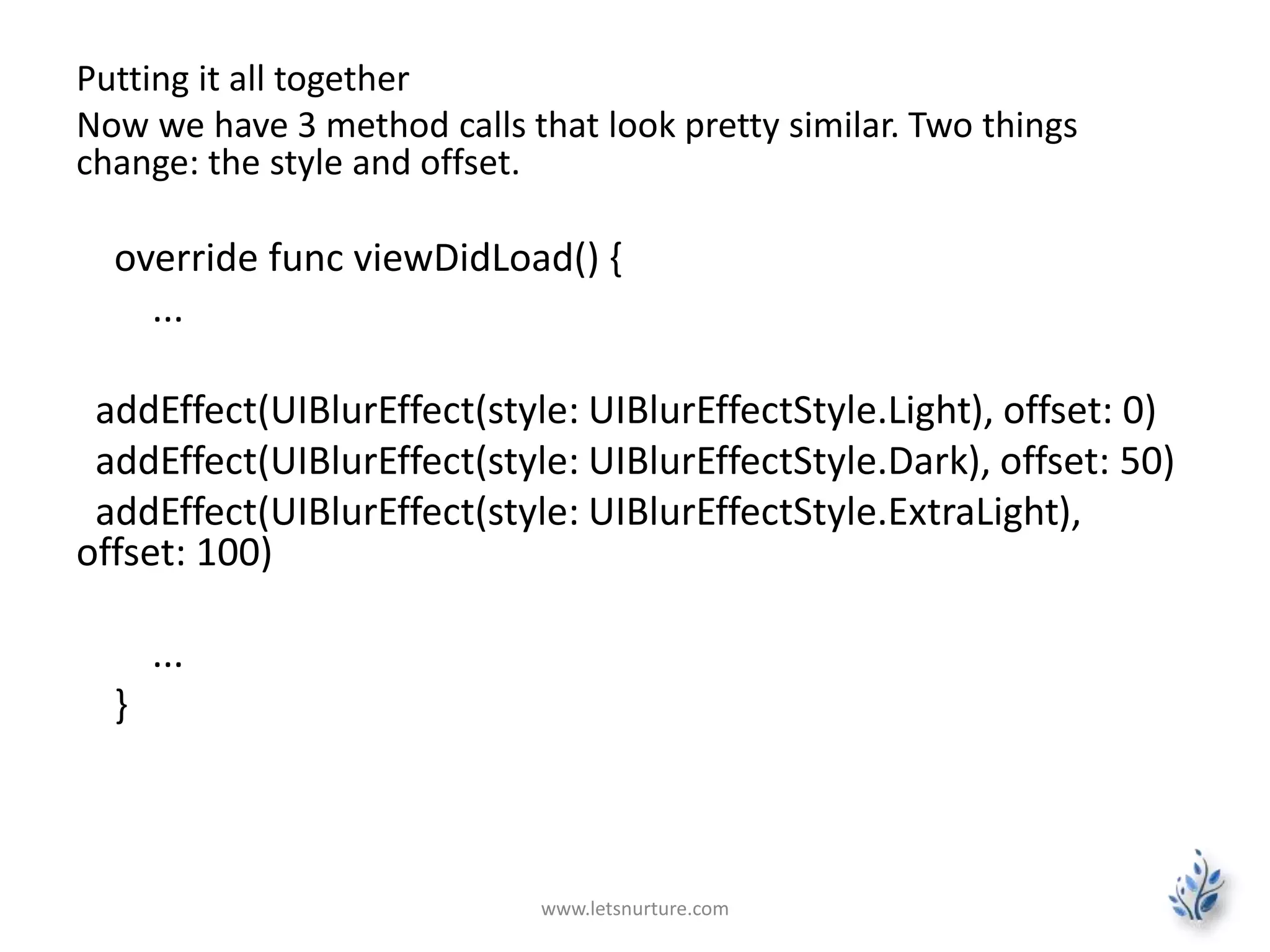 Putting it all together
Now we have 3 method calls that look pretty similar. Two things
change: the style and offset.
override func viewDidLoad() {
...
addEffect(UIBlurEffect(style: UIBlurEffectStyle.Light), offset: 0)
addEffect(UIBlurEffect(style: UIBlurEffectStyle.Dark), offset: 50)
addEffect(UIBlurEffect(style: UIBlurEffectStyle.ExtraLight),
offset: 100)
...
}
www.letsnurture.com
 