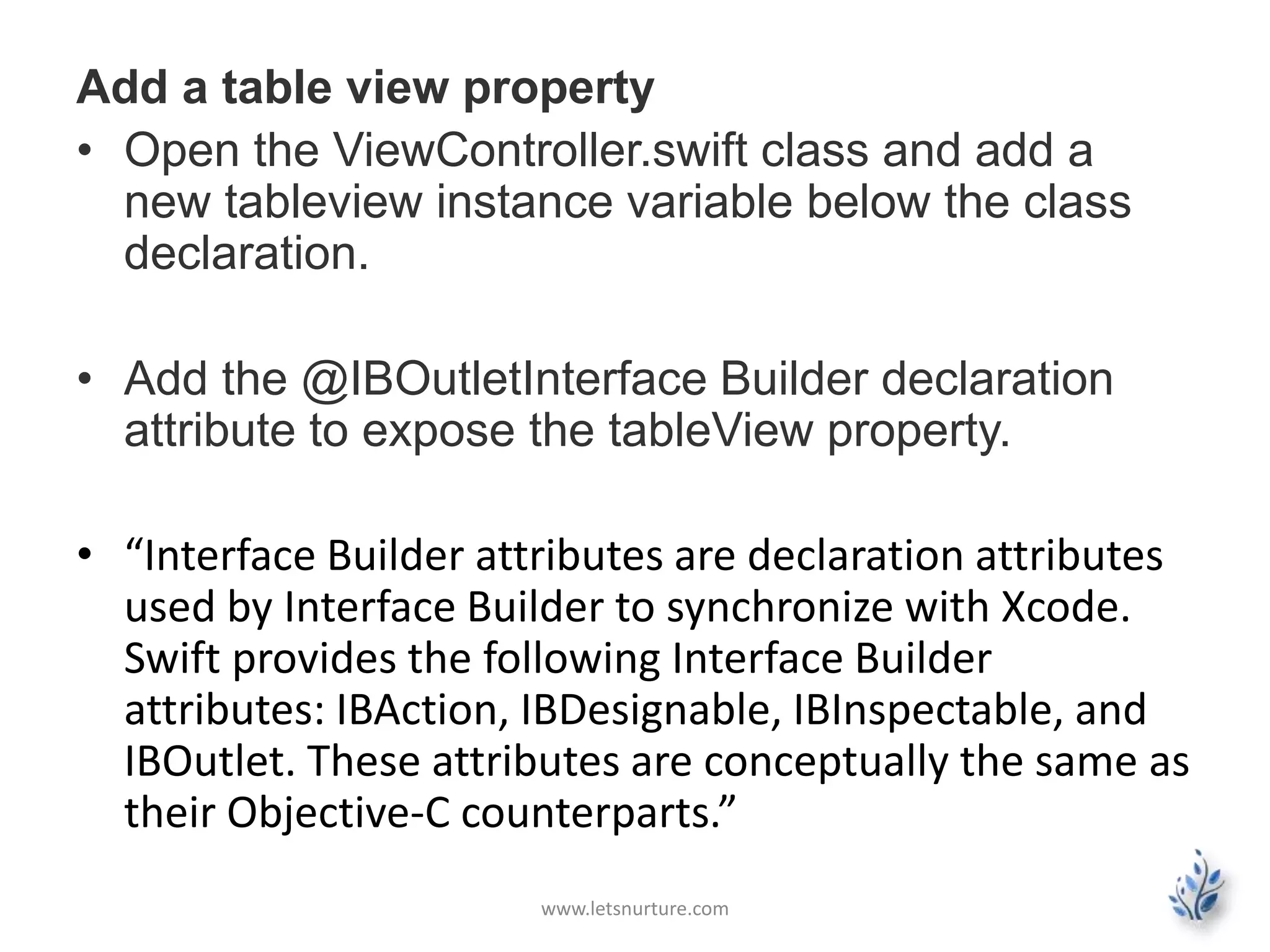 Add a table view property
• Open the ViewController.swift class and add a
new tableview instance variable below the class
declaration.
• Add the @IBOutletInterface Builder declaration
attribute to expose the tableView property.
• “Interface Builder attributes are declaration attributes
used by Interface Builder to synchronize with Xcode.
Swift provides the following Interface Builder
attributes: IBAction, IBDesignable, IBInspectable, and
IBOutlet. These attributes are conceptually the same as
their Objective-C counterparts.”
www.letsnurture.com
 