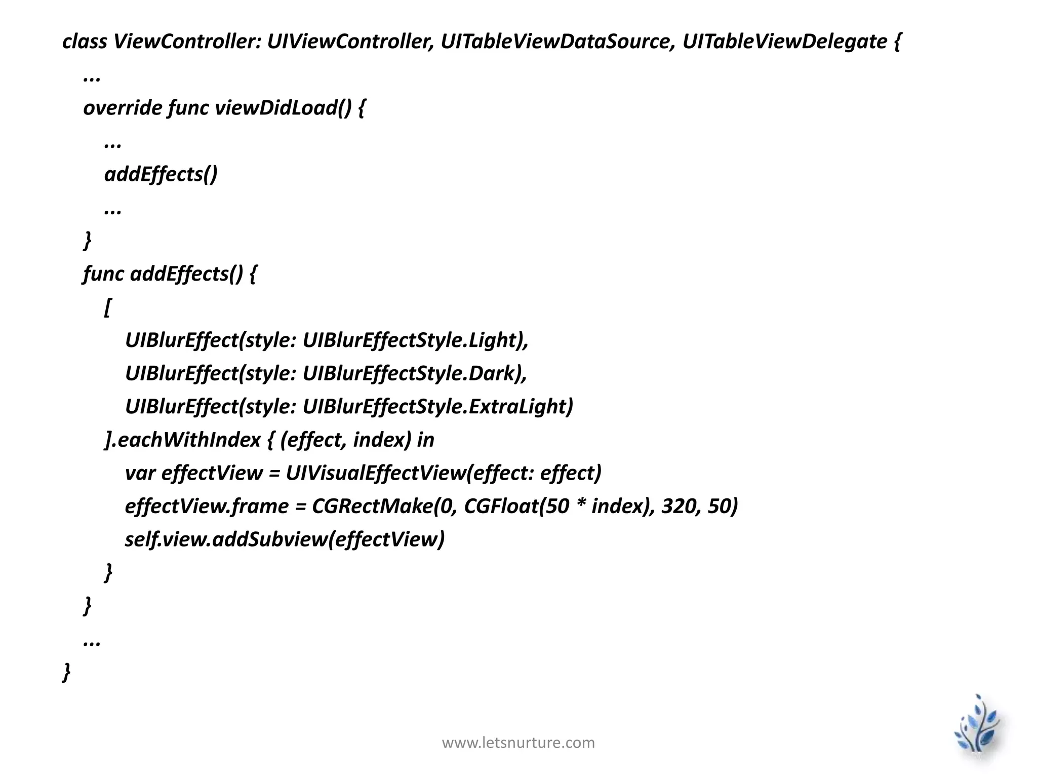 class ViewController: UIViewController, UITableViewDataSource, UITableViewDelegate {
...
override func viewDidLoad() {
...
addEffects()
...
}
func addEffects() {
[
UIBlurEffect(style: UIBlurEffectStyle.Light),
UIBlurEffect(style: UIBlurEffectStyle.Dark),
UIBlurEffect(style: UIBlurEffectStyle.ExtraLight)
].eachWithIndex { (effect, index) in
var effectView = UIVisualEffectView(effect: effect)
effectView.frame = CGRectMake(0, CGFloat(50 * index), 320, 50)
self.view.addSubview(effectView)
}
}
...
}
www.letsnurture.com
 