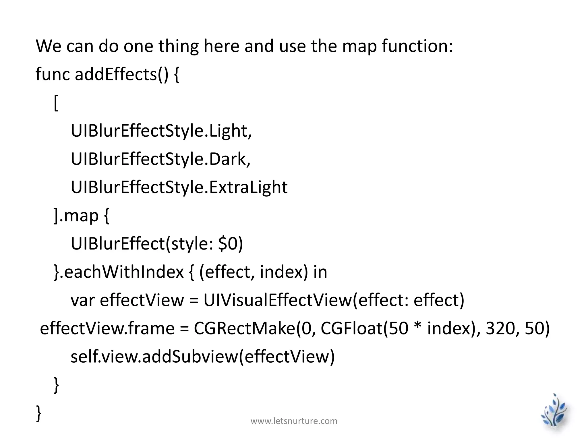 We can do one thing here and use the map function:
func addEffects() {
[
UIBlurEffectStyle.Light,
UIBlurEffectStyle.Dark,
UIBlurEffectStyle.ExtraLight
].map {
UIBlurEffect(style: $0)
}.eachWithIndex { (effect, index) in
var effectView = UIVisualEffectView(effect: effect)
effectView.frame = CGRectMake(0, CGFloat(50 * index), 320, 50)
self.view.addSubview(effectView)
}
} www.letsnurture.com
 