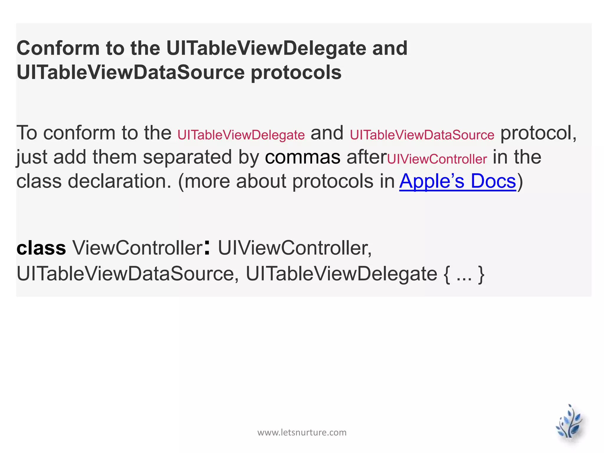 www.letsnurture.com
Conform to the UITableViewDelegate and
UITableViewDataSource protocols
To conform to the UITableViewDelegate and UITableViewDataSource protocol,
just add them separated by commas afterUIViewController in the
class declaration. (more about protocols in Apple’s Docs)
class ViewController: UIViewController,
UITableViewDataSource, UITableViewDelegate { ... }
 