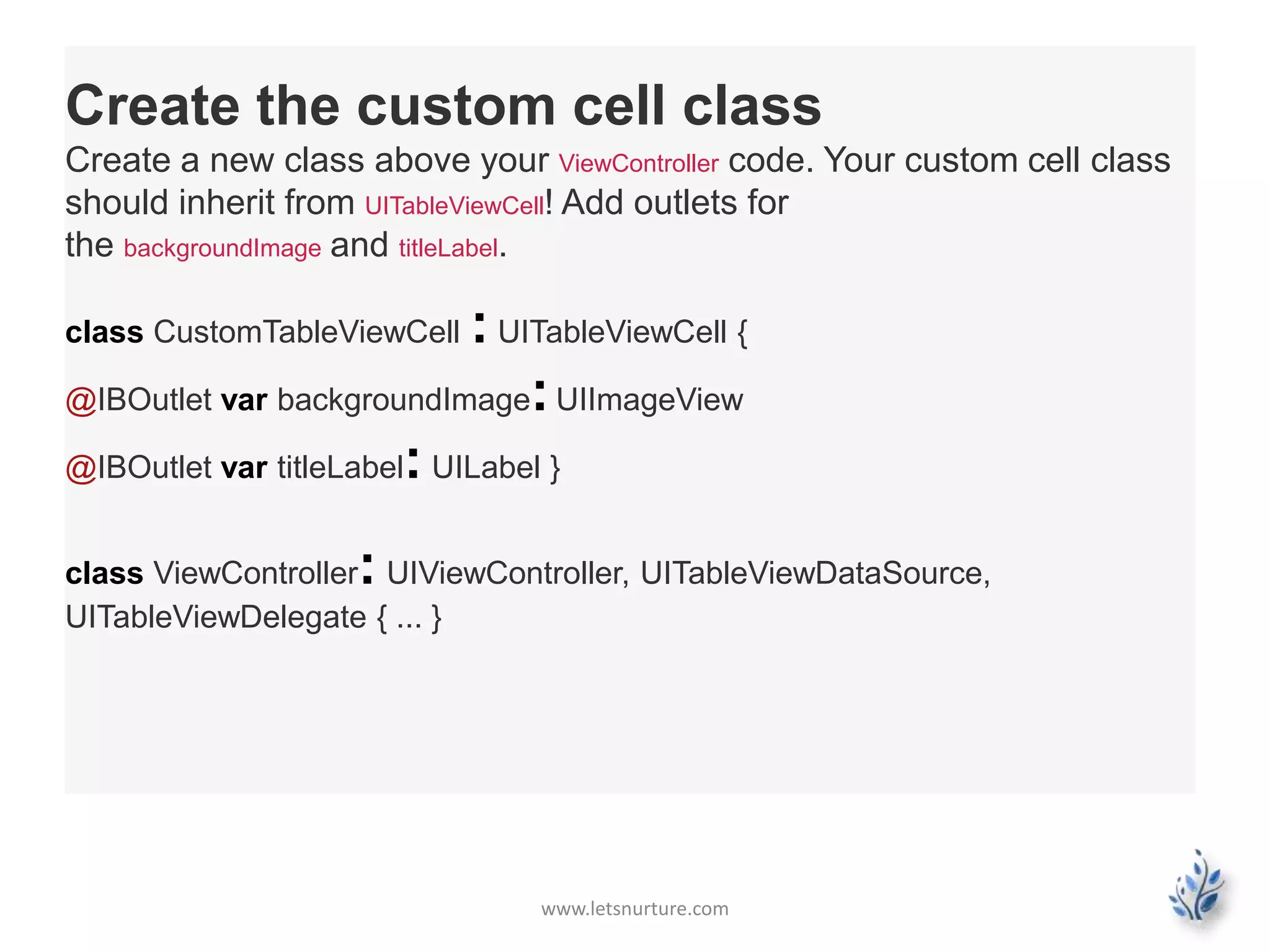www.letsnurture.com
Create the custom cell class
Create a new class above your ViewController code. Your custom cell class
should inherit from UITableViewCell! Add outlets for
the backgroundImage and titleLabel.
class CustomTableViewCell : UITableViewCell {
@IBOutlet var backgroundImage:UIImageView
@IBOutlet var titleLabel: UILabel }
class ViewController: UIViewController, UITableViewDataSource,
UITableViewDelegate { ... }
 