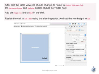 www.letsnurture.com
After that the table view cell should change its name to Custom Table View Cell,
the backgroundImage and titleLabel outlets should be visible now.
Add an image view and a label in the cell.
Resize the cell to 320 x 320 using the size inspector. And set the row height to 320
 