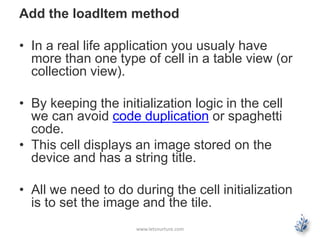 Add the loadItem method
• In a real life application you usualy have
more than one type of cell in a table view (or
collection view).
• By keeping the initialization logic in the cell
we can avoid code duplication or spaghetti
code.
• This cell displays an image stored on the
device and has a string title.
• All we need to do during the cell initialization
is to set the image and the tile.
www.letsnurture.com
 