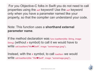 www.letsnurture.com
For you Objective-C folks in Swift you do not need to call
properties using the self keyword! Use the self keyword
only when you have a parameter named like your
property, so that the compiler can understand your code.
Note: This function uses a shorthand external
parameter name.
If the method declaration was func loadItem(title: String, image:
String) (without # symbol) to call it we would have to
write cell.loadItem("We❤Swift", image: "someimage.jpeg").
Instead, with the # symbol, to call loadItem we would
write cell.loadItem(title: "We❤Swift", image: "someimage.jpeg").
 