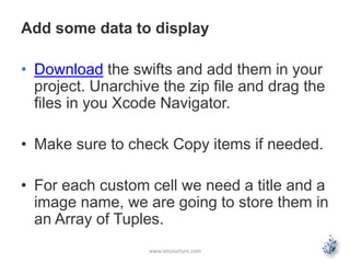 Add some data to display
• Download the swifts and add them in your
project. Unarchive the zip file and drag the
files in you Xcode Navigator.
• Make sure to check Copy items if needed.
• For each custom cell we need a title and a
image name, we are going to store them in
an Array of Tuples.
www.letsnurture.com
 