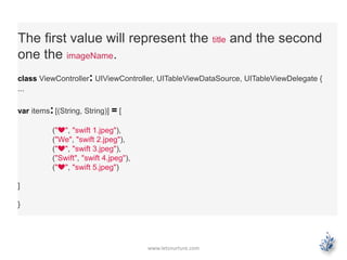 www.letsnurture.com
The first value will represent the title and the second
one the imageName.
class ViewController: UIViewController, UITableViewDataSource, UITableViewDelegate {
...
var items:[(String, String)] = [
("❤", "swift 1.jpeg"),
("We", "swift 2.jpeg"),
("❤", "swift 3.jpeg"),
("Swift", "swift 4.jpeg"),
("❤", "swift 5.jpeg")
]
}
 