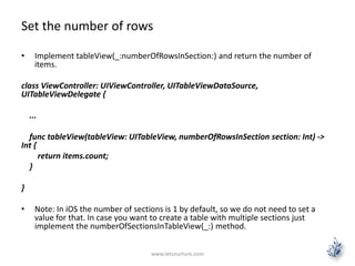 Set the number of rows
• Implement tableView(_:numberOfRowsInSection:) and return the number of
items.
class ViewController: UIViewController, UITableViewDataSource,
UITableViewDelegate {
...
func tableView(tableView: UITableView, numberOfRowsInSection section: Int) ->
Int {
return items.count;
}
}
• Note: In iOS the number of sections is 1 by default, so we do not need to set a
value for that. In case you want to create a table with multiple sections just
implement the numberOfSectionsInTableView(_:) method.
www.letsnurture.com
 