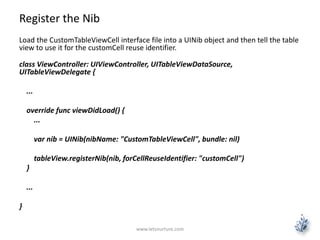 Register the Nib
Load the CustomTableViewCell interface file into a UINib object and then tell the table
view to use it for the customCell reuse identifier.
class ViewController: UIViewController, UITableViewDataSource,
UITableViewDelegate {
...
override func viewDidLoad() {
...
var nib = UINib(nibName: "CustomTableViewCell", bundle: nil)
tableView.registerNib(nib, forCellReuseIdentifier: "customCell")
}
...
}
www.letsnurture.com
 