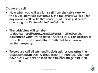 Create the cell
• Now when you will ask for a cell from the table view with
the reuse identifier customCell, the tableView will look for
any unused cells with that reuse identifier or just create
one using the CustomTableViewCell nib.
• The tableView will call the
tableView(_:cellForRowAtIndexPath:) method on the
dataSource whenever it need a specific cell. The location of
the cell is stored in an NSIndexPath that has a row and
section property.
• To create a cell all we need to do is ask for one using the
dequeueReusableCellWithIdentifier(_:) method. After we
have a cell we need to load the title and image and then
return it.
www.letsnurture.com
 