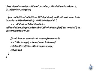 class ViewController: UIViewController, UITableViewDataSource,
UITableViewDelegate {
...
func tableView(tableView: UITableView!, cellForRowAtIndexPath
indexPath: NSIndexPath!) -> UITableViewCell {
var cell:CustomTableViewCell =
self.tableView.dequeueReusableCellWithIdentifier("customCell") as
CustomTableViewCell
// this is how you extract values from a tuple
var (title, image) = items[indexPath.row]
cell.loadItem(title: title, image: image)
return cell
}
}
www.letsnurture.com
 