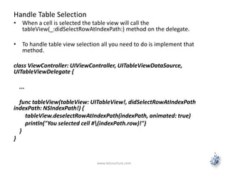 Handle Table Selection
• When a cell is selected the table view will call the
tableView(_:didSelectRowAtIndexPath:) method on the delegate.
• To handle table view selection all you need to do is implement that
method.
class ViewController: UIViewController, UITableViewDataSource,
UITableViewDelegate {
...
func tableView(tableView: UITableView!, didSelectRowAtIndexPath
indexPath: NSIndexPath!) {
tableView.deselectRowAtIndexPath(indexPath, animated: true)
println("You selected cell #(indexPath.row)!")
}
}
www.letsnurture.com
 