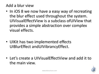 Add a blur view
• In iOS 8 we now have a easy way of recreating
the blur effect used throughout the system.
UIVisualEffectView is a subclass ofUIView that
provides a simple abstraction over complex
visual effects.
• UIKit has two implemented effects
UIBlurEffect andUIVibrancyEffect.
• Let’s create a UIVisualEffectView and add it to
the main view.
www.letsnurture.com
 
