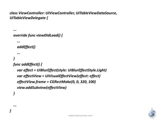 class ViewController: UIViewController, UITableViewDataSource,
UITableViewDelegate {
...
override func viewDidLoad() {
...
addEffect()
...
}
func addEffect() {
var effect = UIBlurEffect(style: UIBlurEffectStyle.Light)
var effectView = UIVisualEffectView(effect: effect)
effectView.frame = CGRectMake(0, 0, 320, 100)
view.addSubview(effectView)
}
...
}
www.letsnurture.com
 