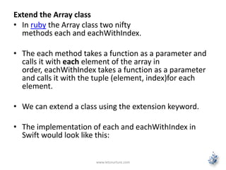 Extend the Array class
• In ruby the Array class two nifty
methods each and eachWithIndex.
• The each method takes a function as a parameter and
calls it with each element of the array in
order, eachWithIndex takes a function as a parameter
and calls it with the tuple (element, index)for each
element.
• We can extend a class using the extension keyword.
• The implementation of each and eachWithIndex in
Swift would look like this:
www.letsnurture.com
 