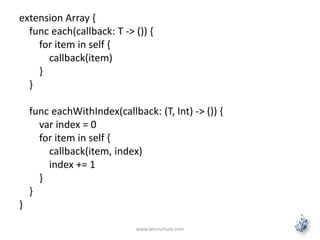 extension Array {
func each(callback: T -> ()) {
for item in self {
callback(item)
}
}
func eachWithIndex(callback: (T, Int) -> ()) {
var index = 0
for item in self {
callback(item, index)
index += 1
}
}
}
www.letsnurture.com
 