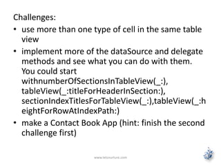 Challenges:
• use more than one type of cell in the same table
view
• implement more of the dataSource and delegate
methods and see what you can do with them.
You could start
withnumberOfSectionsInTableView(_:),
tableView(_:titleForHeaderInSection:),
sectionIndexTitlesForTableView(_:),tableView(_:h
eightForRowAtIndexPath:)
• make a Contact Book App (hint: finish the second
challenge first)
www.letsnurture.com
 