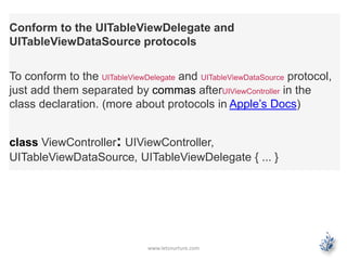 www.letsnurture.com
Conform to the UITableViewDelegate and
UITableViewDataSource protocols
To conform to the UITableViewDelegate and UITableViewDataSource protocol,
just add them separated by commas afterUIViewController in the
class declaration. (more about protocols in Apple’s Docs)
class ViewController: UIViewController,
UITableViewDataSource, UITableViewDelegate { ... }
 