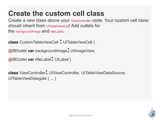 www.letsnurture.com
Create the custom cell class
Create a new class above your ViewController code. Your custom cell class
should inherit from UITableViewCell! Add outlets for
the backgroundImage and titleLabel.
class CustomTableViewCell : UITableViewCell {
@IBOutlet var backgroundImage:UIImageView
@IBOutlet var titleLabel: UILabel }
class ViewController: UIViewController, UITableViewDataSource,
UITableViewDelegate { ... }
 