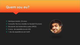 Quem sou eu?
 Henrique Morbin, 25 anos;
 Consultor Técnico Mobile na Hewlett-Packard;
 Estudante de Matemática pela UFRGS;
 3 anos de experiência em iOS;
 1 dia de experiência em Swift.
 
