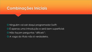 Combinações Iniciais
 Ninguém vai sair daqui programador Swift;
 É apenas uma introdução e será bem superficial;
 Não façam perguntas “difíceis”;
 A vaga do título não é verdadeira.
 
