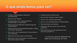 O que ainda temos para ver?
 Classes, Propriedades, Métodos e
Inicializadores;
 Herança de Classes;
 Propriedades com valores default e
Propriedades Computadas;
 Sobrecarga de Métodos e Sobrecarga de
Propriedades;
 Observadores de Propriedades(willSet, didSet,
newValue, oldValue);
 Structures com Propriedades Computadas e
com Métodos;
 Diferença de Structures e de Classes;
 Diferenças das Constantes e Variáveis para
Structures e para Classes;
 Modificando uma Structure;
 Enums: Raw Values e Hash Values;
 Enums com valores associados;
 Emuns com Inicializadores e Propriedades;
 Tipos de dados aninhados;
 Extensões de Structures e de variáveis
primitivas;
 Pilha de estruturas não-genéricas e de
estruturas genéricas;
...e tudo isso apenas referente ao
vídeo de introdução do Swift.
 